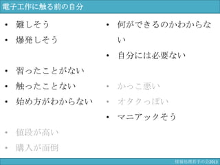 電子工作に触る前の自分
• 難しそう
• 爆発しそう
• 習ったことがない
• 触ったことない
• 始め方がわからない
• 値段が高い
• 購入が面倒
• 何ができるのかわからない
• 自分には必要ない
• かっこ悪い
• オタクっぽい
• マニアックそう
情報科学若手の会2013
 