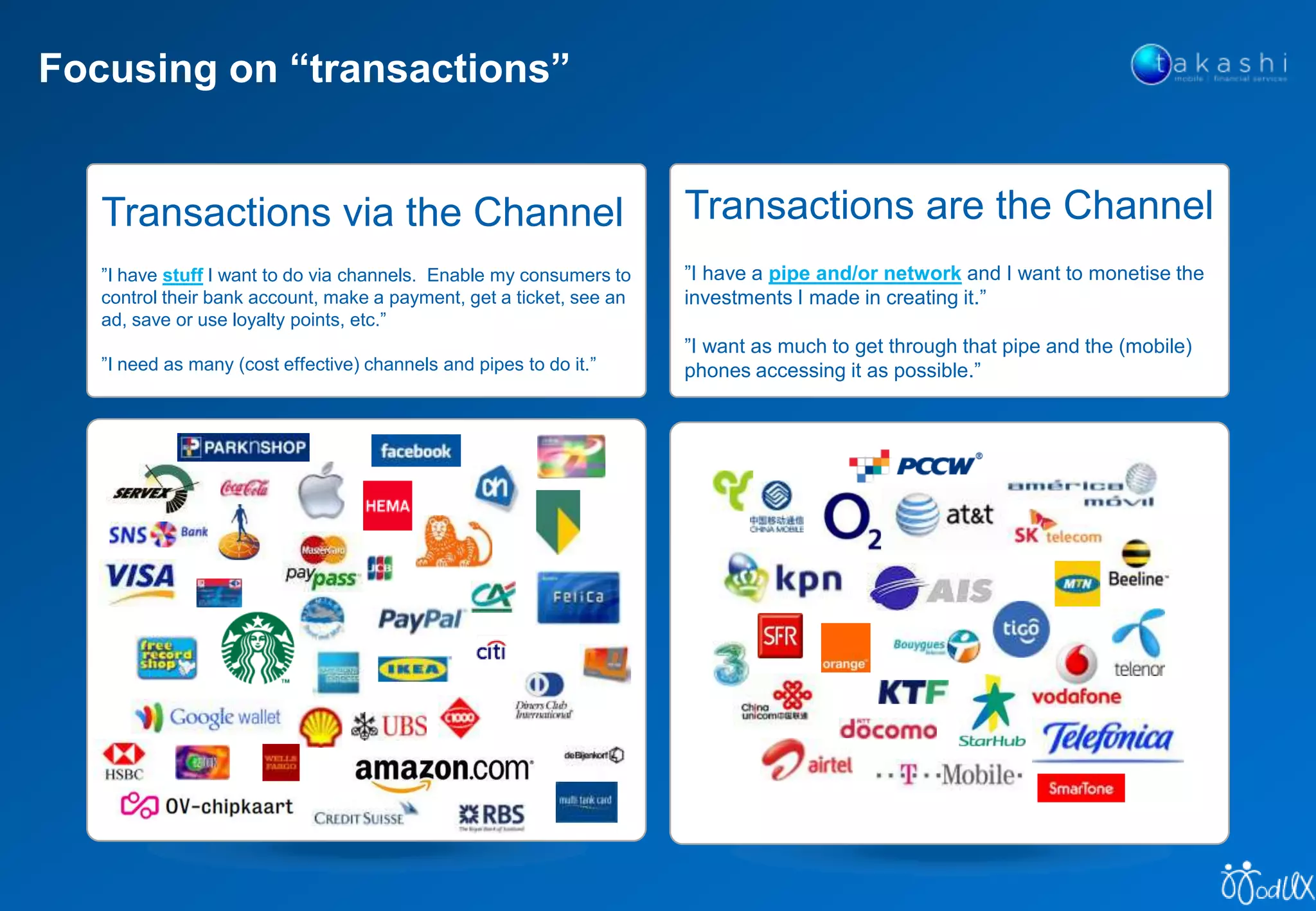 Focusing on “transactions”
Transactions are the Channel
”I have a pipe and/or network and I want to monetise the
investments I made in creating it.”
”I want as much to get through that pipe and the (mobile)
phones accessing it as possible.”
Transactions via the Channel
”I have stuff I want to do via channels. Enable my consumers to
control their bank account, make a payment, get a ticket, see an
ad, save or use loyalty points, etc.”
”I need as many (cost effective) channels and pipes to do it.”
 