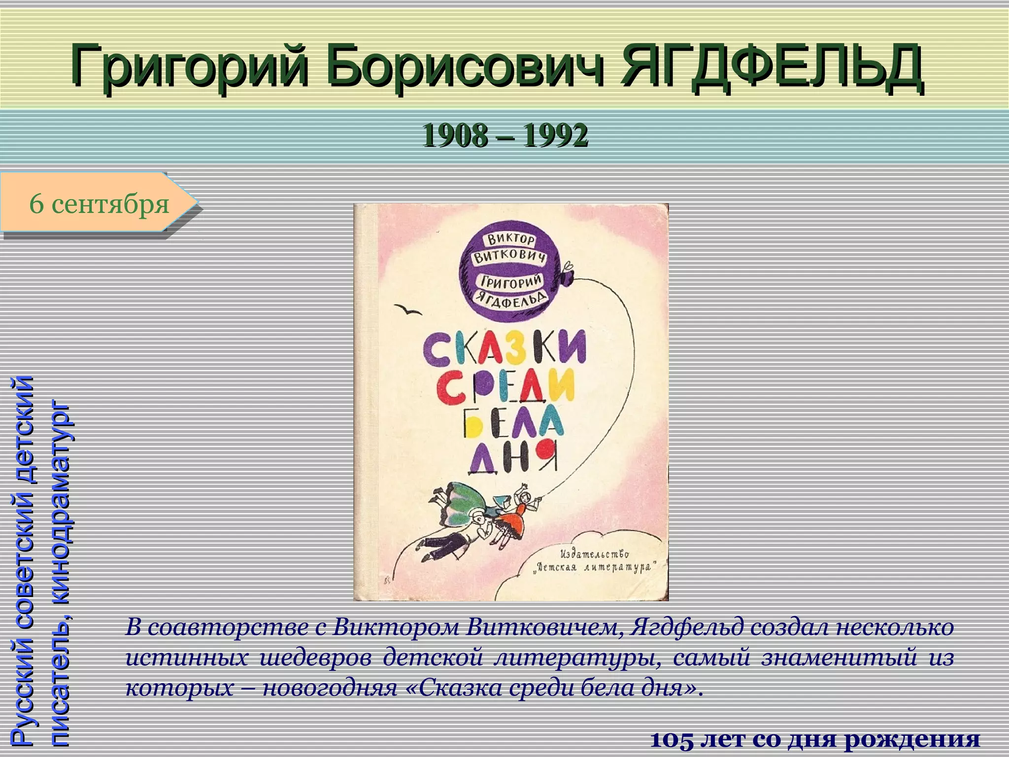 1908 – 19921908 – 1992
1 января1 января1 января1 января
РусскийсоветскийдетскийРусскийсоветскийдетский
писатель,кинодраматургписатель,кинодраматург
Григорий Борисович ЯГДФЕЛЬДГригорий Борисович ЯГДФЕЛЬД
105 лет со дня рождения
6 сентября6 сентября
В соавторстве с Виктором Витковичем, Ягдфельд создал несколько
истинных шедевров детской литературы, самый знаменитый из
которых – новогодняя «Сказка среди бела дня».
 