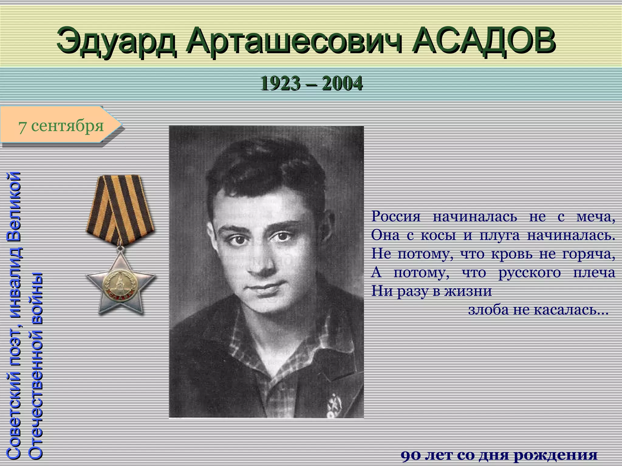 1923 – 20041923 – 2004
1 января1 января1 января1 января
Советскийпоэт,инвалидВеликойСоветскийпоэт,инвалидВеликой
ОтечественнойвойныОтечественнойвойны
Эдуард Арташесович АСАДОВЭдуард Арташесович АСАДОВ
90 лет со дня рождения
7 сентября7 сентября
Россия начиналась не с меча,
Она с косы и плуга начиналась.
Не потому, что кровь не горяча,
А потому, что русского плеча
Ни разу в жизни
злоба не касалась…
 