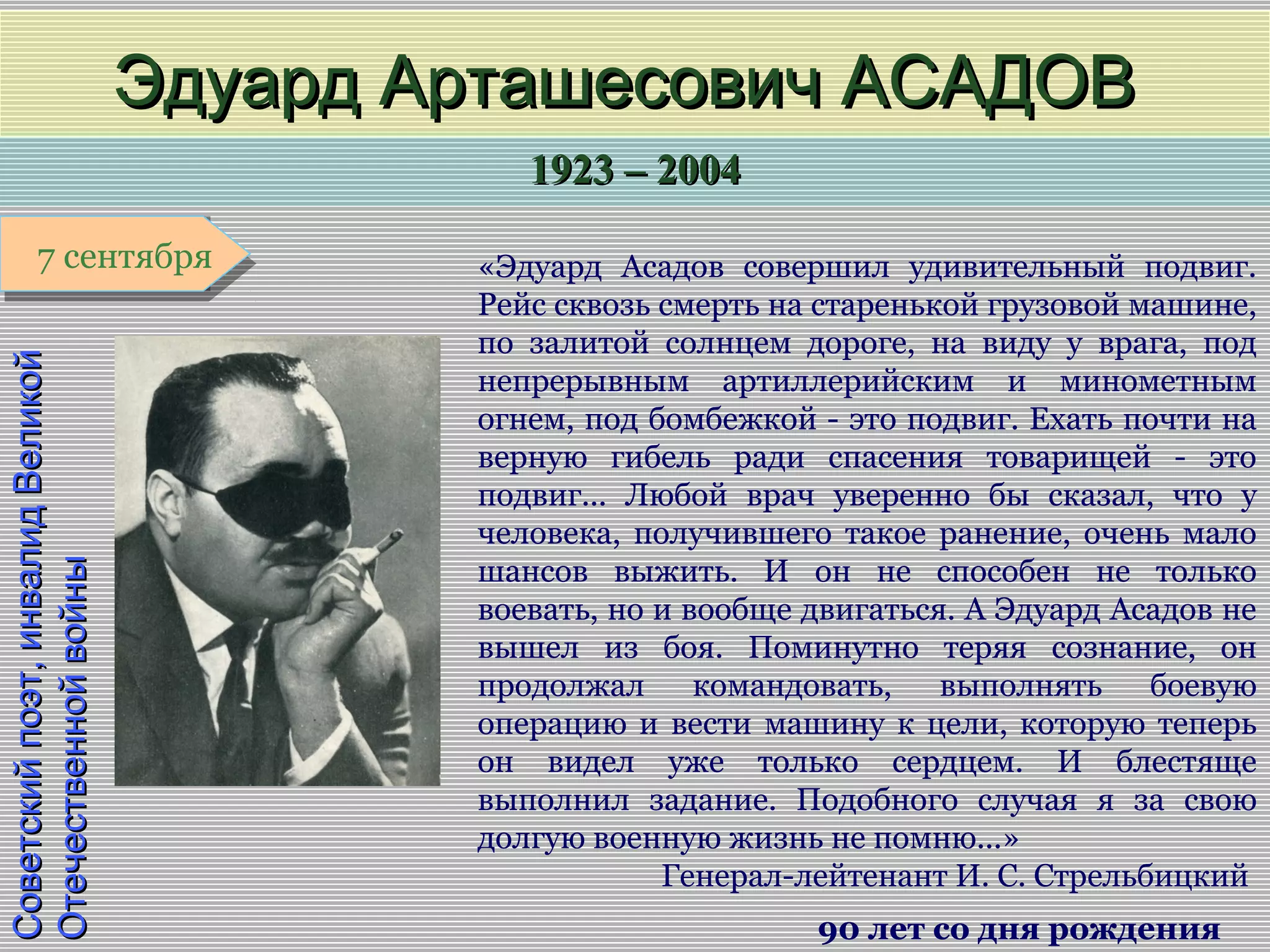 1923 – 20041923 – 2004
1 января1 января1 января1 января
Советскийпоэт,инвалидВеликойСоветскийпоэт,инвалидВеликой
ОтечественнойвойныОтечественнойвойны
Эдуард Арташесович АСАДОВЭдуард Арташесович АСАДОВ
90 лет со дня рождения
7 сентября7 сентября «Эдуард Асадов совершил удивительный подвиг.
Рейс сквозь смерть на старенькой грузовой машине,
по залитой солнцем дороге, на виду у врага, под
непрерывным артиллерийским и минометным
огнем, под бомбежкой - это подвиг. Ехать почти на
верную гибель ради спасения товарищей - это
подвиг... Любой врач уверенно бы сказал, что у
человека, получившего такое ранение, очень мало
шансов выжить. И он не способен не только
воевать, но и вообще двигаться. А Эдуард Асадов не
вышел из боя. Поминутно теряя сознание, он
продолжал командовать, выполнять боевую
операцию и вести машину к цели, которую теперь
он видел уже только сердцем. И блестяще
выполнил задание. Подобного случая я за свою
долгую военную жизнь не помню...»
Генерал-лейтенант И. С. Стрельбицкий
 