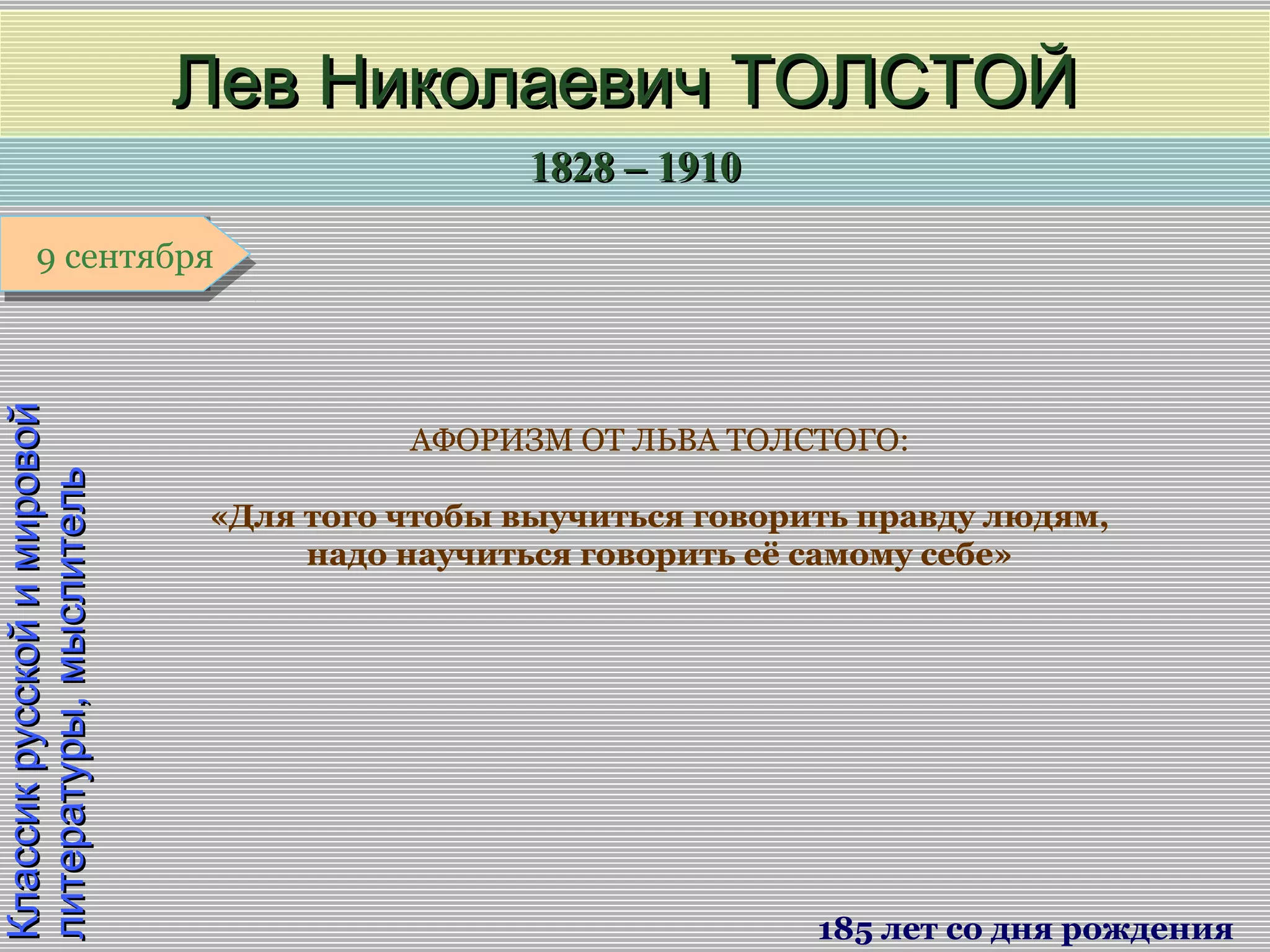 1828 – 19101828 – 1910
1 января1 января1 января1 января
КлассикрусскойимировойКлассикрусскойимировой
литературы,мыслительлитературы,мыслитель
Лев Николаевич ТОЛСТОЙЛев Николаевич ТОЛСТОЙ
185 лет со дня рождения
9 сентября9 сентября
АФОРИЗМ ОТ ЛЬВА ТОЛСТОГО:
«Для того чтобы выучиться говорить правду людям,
надо научиться говорить её самому себе»
 