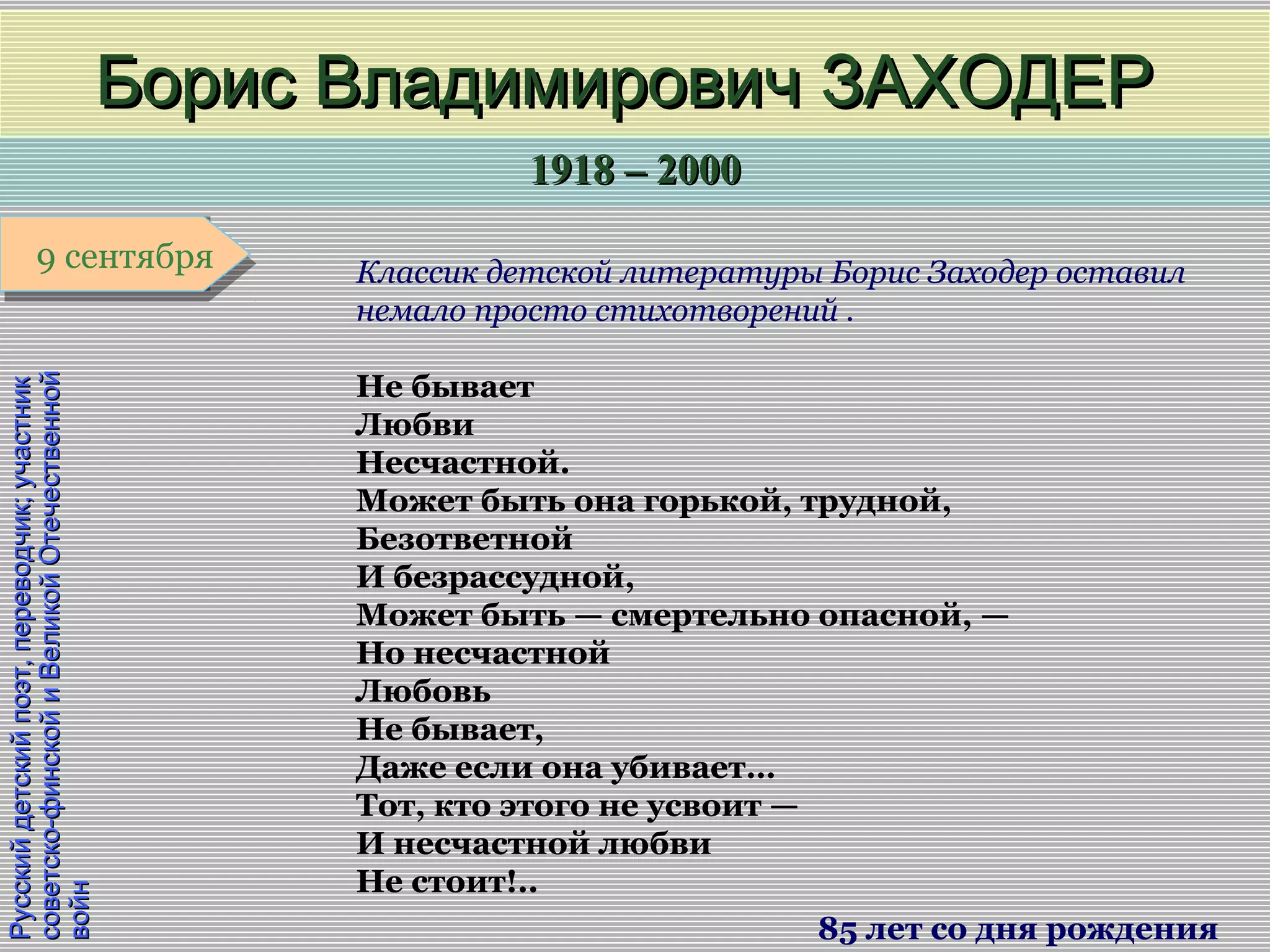 1918 – 20001918 – 2000
1 января1 января1 января1 января
Русскийдетскийпоэт,переводчик;участникРусскийдетскийпоэт,переводчик;участник
советско-финскойиВеликойОтечественнойсоветско-финскойиВеликойОтечественной
войнвойн
Борис Владимирович ЗАХОДЕРБорис Владимирович ЗАХОДЕР
85 лет со дня рождения
9 сентября9 сентября Классик детской литературы Борис Заходер оставил
немало просто стихотворений .
Не бывает
Любви
Несчастной.
Может быть она горькой, трудной,
Безответной
И безрассудной,
Может быть — смертельно опасной, —
Но несчастной
Любовь
Не бывает,
Даже если она убивает…
Тот, кто этого не усвоит —
И несчастной любви
Не стоит!..
 