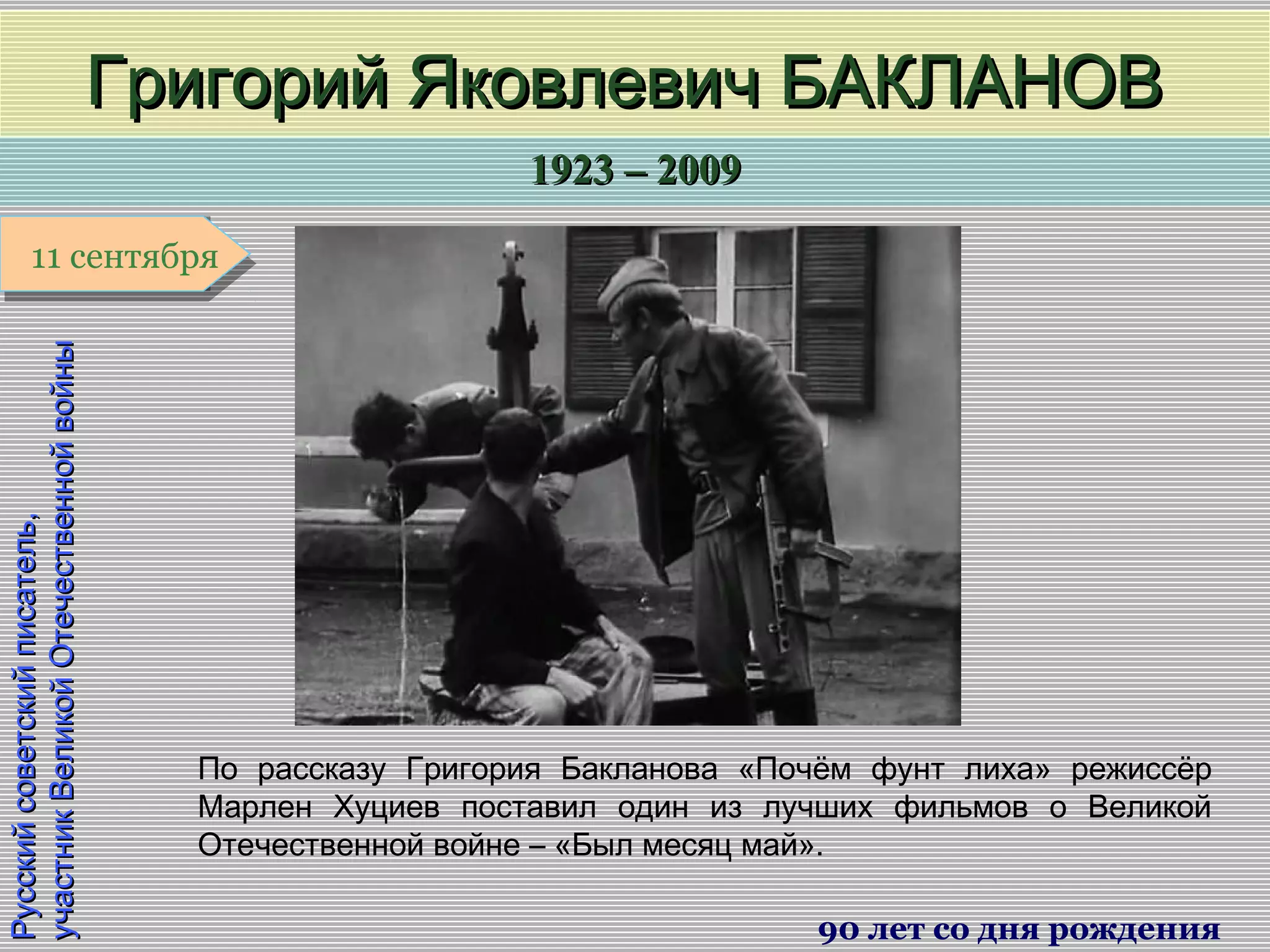 1923 – 20091923 – 2009
1 января1 января1 января1 января
Русскийсоветскийписатель,Русскийсоветскийписатель,
участникВеликойОтечественнойвойныучастникВеликойОтечественнойвойны
Григорий Яковлевич БАКЛАНОВГригорий Яковлевич БАКЛАНОВ
90 лет со дня рождения
11 сентября11 сентября
По рассказу Григория Бакланова «Почём фунт лиха» режиссёр
Марлен Хуциев поставил один из лучших фильмов о Великой
Отечественной войне – «Был месяц май».
 
