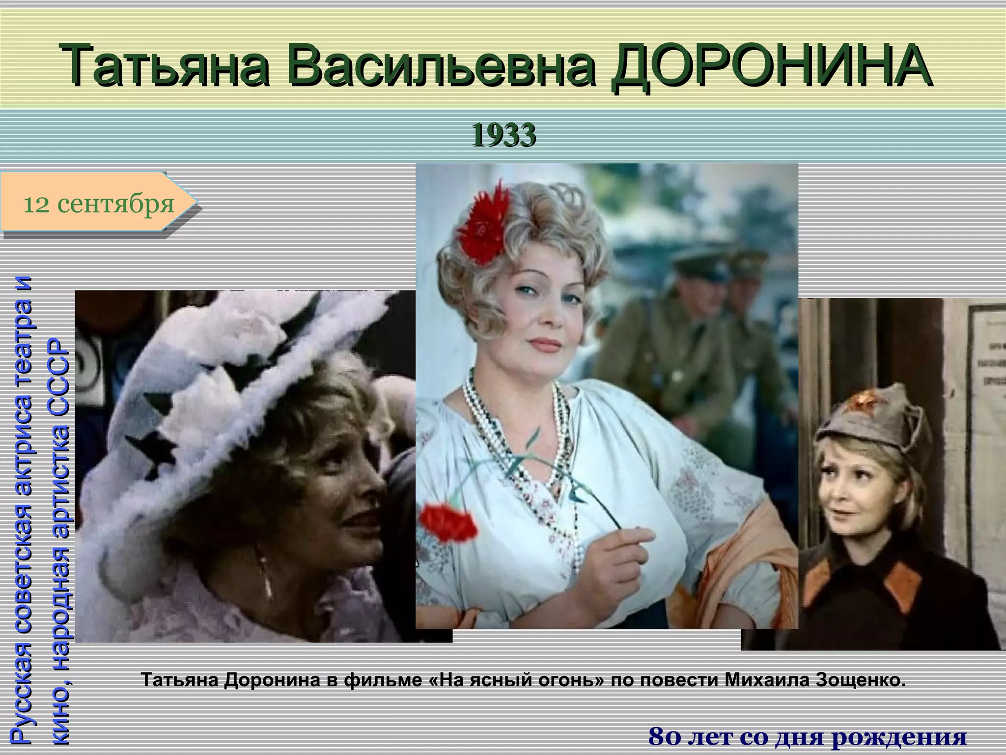 19331933
1 января1 января1 января1 января
РусскаясоветскаяактрисатеатраиРусскаясоветскаяактрисатеатраи
кино,народнаяартисткаСССРкино,народнаяартисткаСССР
Татьяна Васильевна ДОРОНИНАТатьяна Васильевна ДОРОНИНА
80 лет со дня рождения
12 сентября12 сентября
Татьяна Доронина в фильме «На ясный огонь» по повести Михаила Зощенко.
 