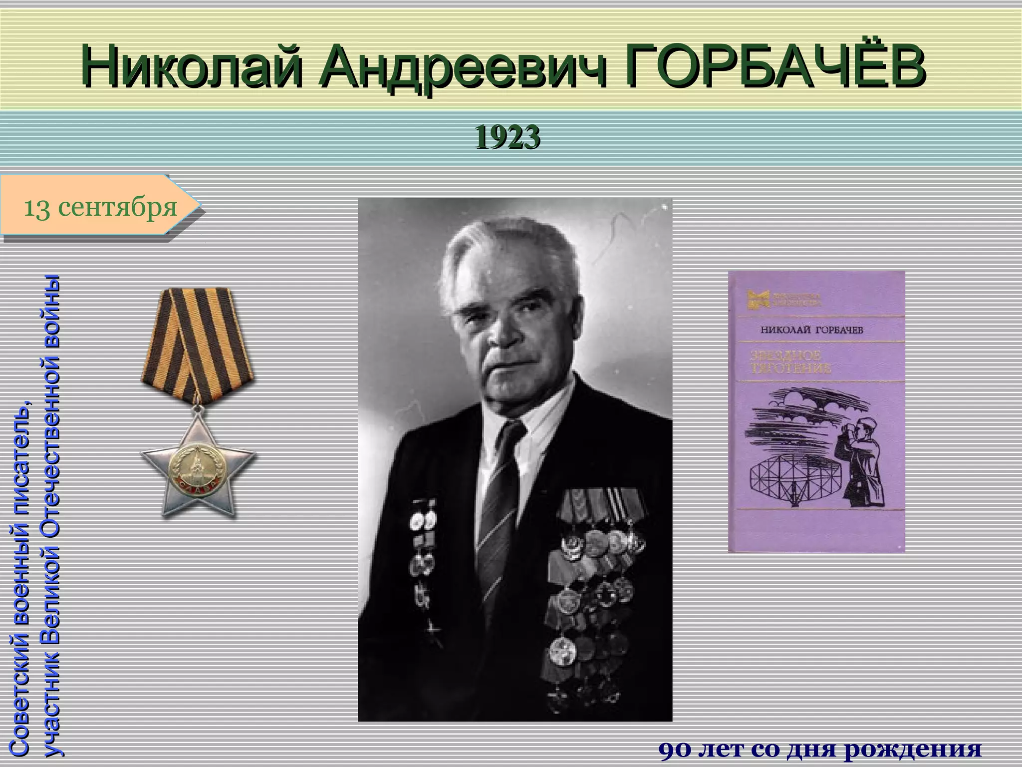 19231923
1 января1 января1 января1 января
Советскийвоенныйписатель,Советскийвоенныйписатель,
участникВеликойОтечественнойвойныучастникВеликойОтечественнойвойны
Николай Андреевич ГОРБАЧЁВНиколай Андреевич ГОРБАЧЁВ
90 лет со дня рождения
13 сентября13 сентября
 