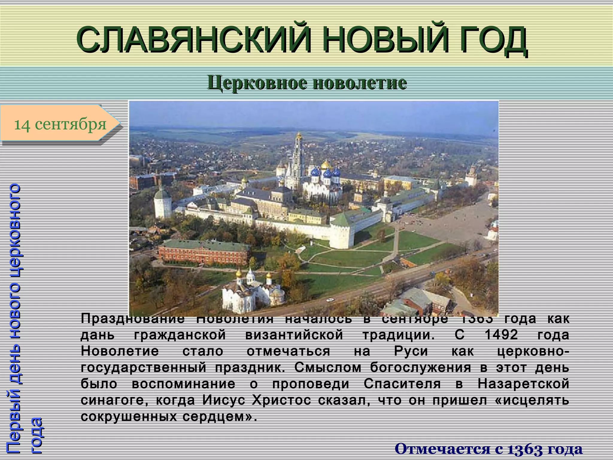 Церковное новолетиеЦерковное новолетие
1 января1 января1 января1 января
ПервыйденьновогоцерковногоПервыйденьновогоцерковного
годагода
СЛАВЯНСКИЙ НОВЫЙ ГОДСЛАВЯНСКИЙ НОВЫЙ ГОД
Отмечается с 1363 года
14 сентября14 сентября
Празднование Новолетия началось в сентябре 1363 года как
дань гражданской византийской традиции. С 1492 года
Новолетие стало отмечаться на Руси как церковно-
государственный праздник. Смыслом богослужения в этот день
было воспоминание о проповеди Спасителя в Назаретской
синагоге, когда Иисус Христос сказал, что он пришел «исцелять
сокрушенных сердцем».
 