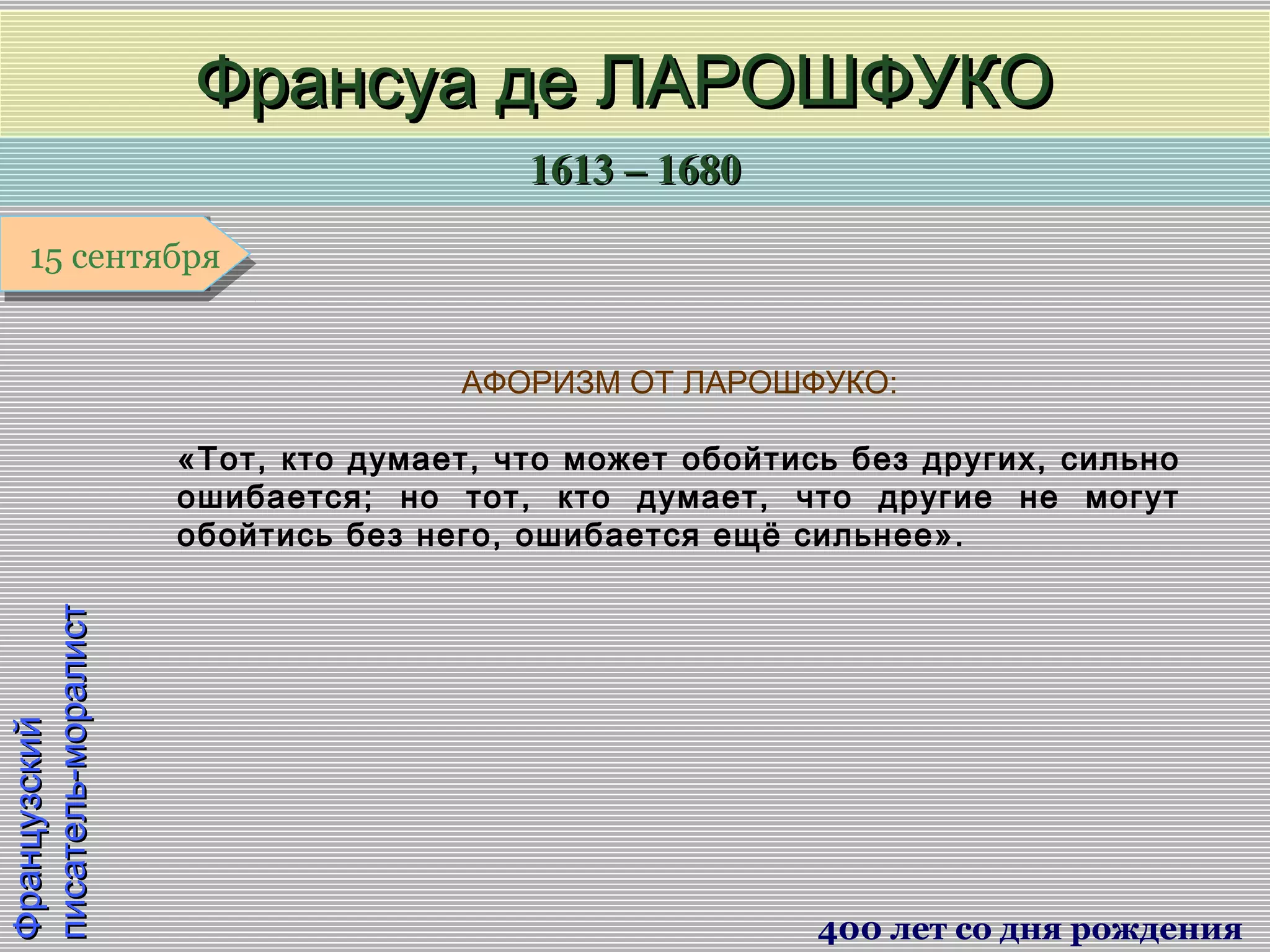 1613 – 16801613 – 1680
1 января1 января1 января1 января
ФранцузскийФранцузский
писатель-моралистписатель-моралист
Франсуа де ЛАРОШФУКОФрансуа де ЛАРОШФУКО
400 лет со дня рождения
15 сентября15 сентября
АФОРИЗМ ОТ ЛАРОШФУКО:
«Тот, кто думает, что может обойтись без других, сильно
ошибается; но тот, кто думает, что другие не могут
обойтись без него, ошибается ещё сильнее».
 