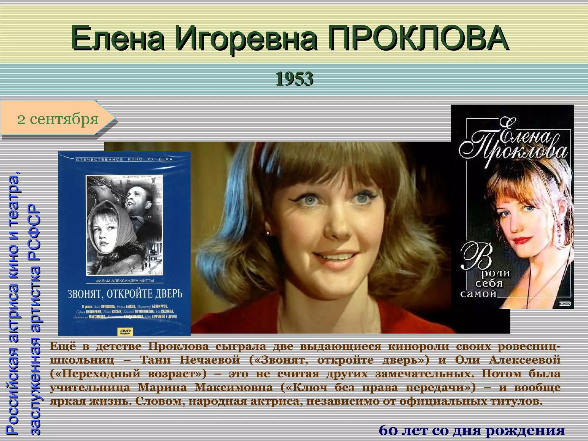 19531953
1 января1 января1 января1 января
Российскаяактрисакиноитеатра,Российскаяактрисакиноитеатра,
заслуженнаяартисткаРСФСРзаслуженнаяартисткаРСФСР
Елена Игоревна ПРОКЛОВАЕлена Игоревна ПРОКЛОВА
60 лет со дня рождения
2 сентября2 сентября
Ещё в детстве Проклова сыграла две выдающиеся кинороли своих ровесниц-
школьниц – Тани Нечаевой («Звонят, откройте дверь») и Оли Алексеевой
(«Переходный возраст») – это не считая других замечательных. Потом была
учительница Марина Максимовна («Ключ без права передачи») – и вообще
яркая жизнь. Словом, народная актриса, независимо от официальных титулов.
 