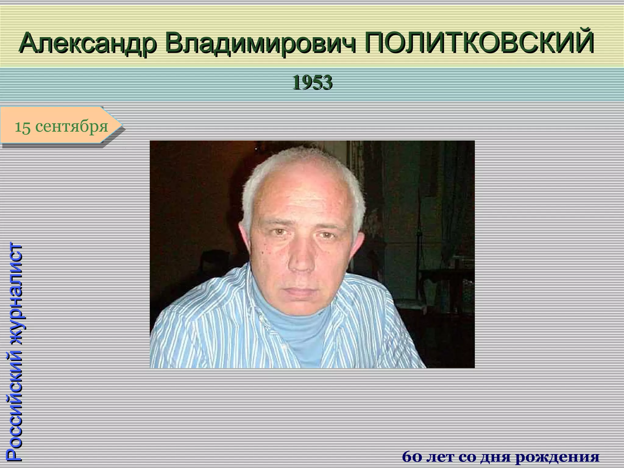 19531953
1 января1 января1 января1 января
РоссийскийжурналистРоссийскийжурналист
Александр Владимирович ПОЛИТКОВСКИЙАлександр Владимирович ПОЛИТКОВСКИЙ
60 лет со дня рождения
15 сентября15 сентября
 
