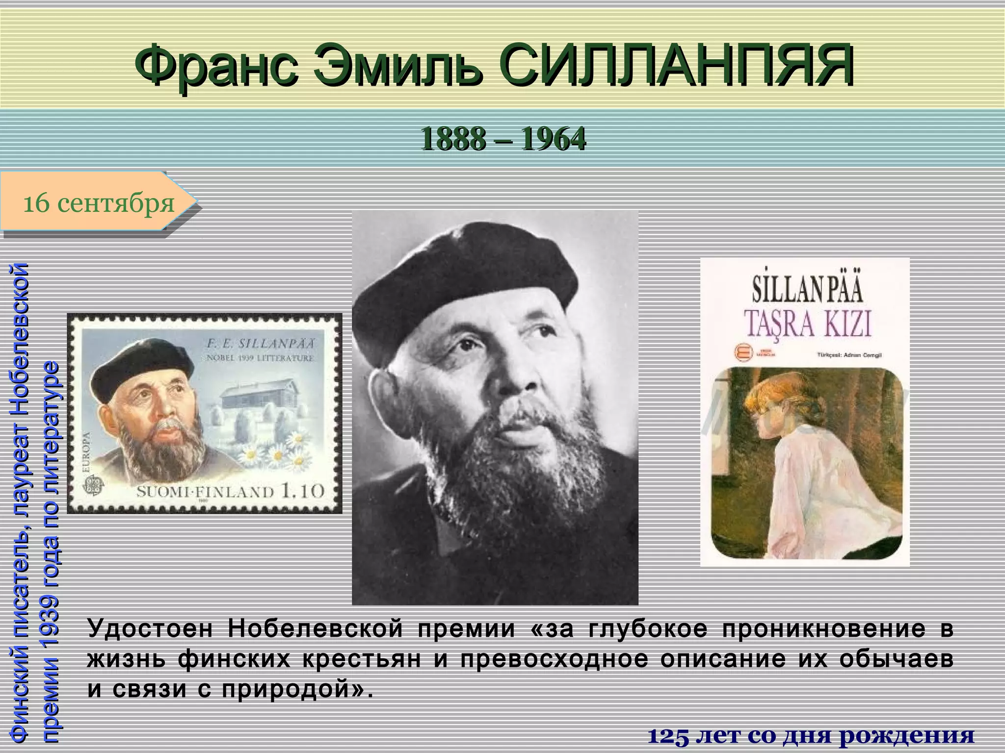 1888 – 19641888 – 1964
1 января1 января1 января1 января
Финскийписатель,лауреатНобелевскойФинскийписатель,лауреатНобелевской
премии1939годаполитературепремии1939годаполитературе
Франс Эмиль СИЛЛАНПЯЯФранс Эмиль СИЛЛАНПЯЯ
125 лет со дня рождения
16 сентября16 сентября
Удостоен Нобелевской премии «за глубокое проникновение в
жизнь финских крестьян и превосходное описание их обычаев
и связи с природой».
 