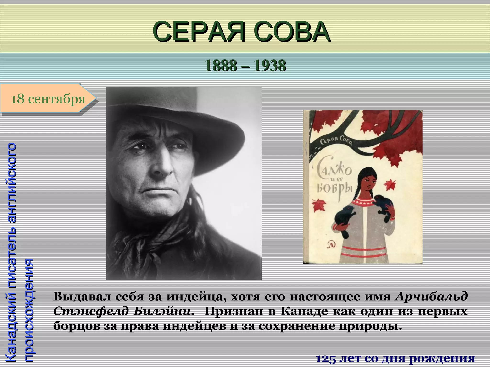1888 – 19381888 – 1938
1 января1 января1 января1 января
КанадскийписательанглийскогоКанадскийписательанглийского
происхожденияпроисхождения
СЕРАЯ СОВАСЕРАЯ СОВА
125 лет со дня рождения
18 сентября18 сентября
Выдавал себя за индейца, хотя его настоящее имя Арчибальд
Стэнсфелд Билэйни. Признан в Канаде как один из первых
борцов за права индейцев и за сохранение природы.
 
