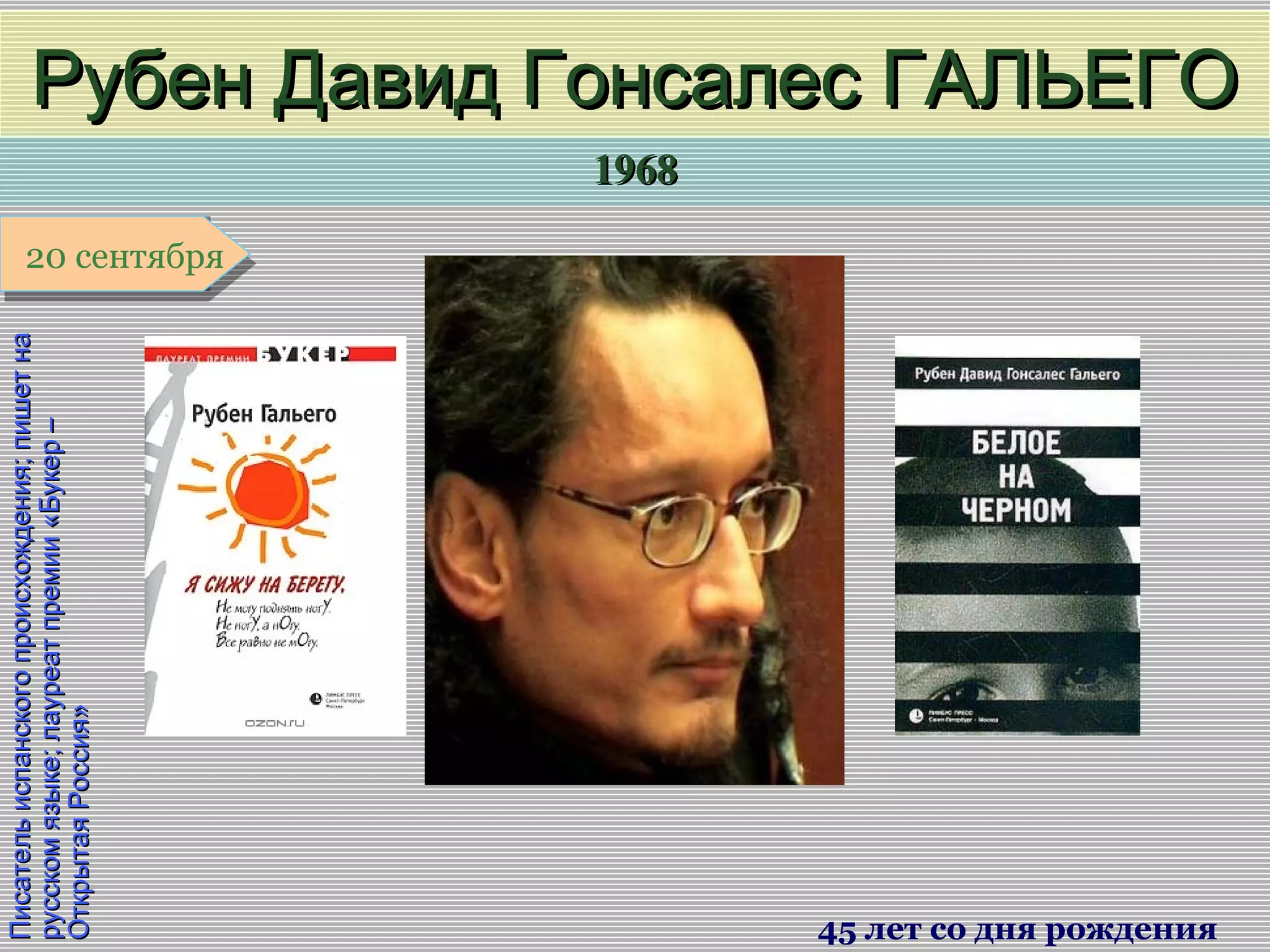 19681968
1 января1 января1 января1 января
Писательиспанскогопроисхождения;пишетнаПисательиспанскогопроисхождения;пишетна
русскомязыке;лауреатпремии«Букер–русскомязыке;лауреатпремии«Букер–
ОткрытаяРоссия»ОткрытаяРоссия»
Рубен Давид Гонсалес ГАЛЬЕГОРубен Давид Гонсалес ГАЛЬЕГО
45 лет со дня рождения
20 сентября20 сентября
 