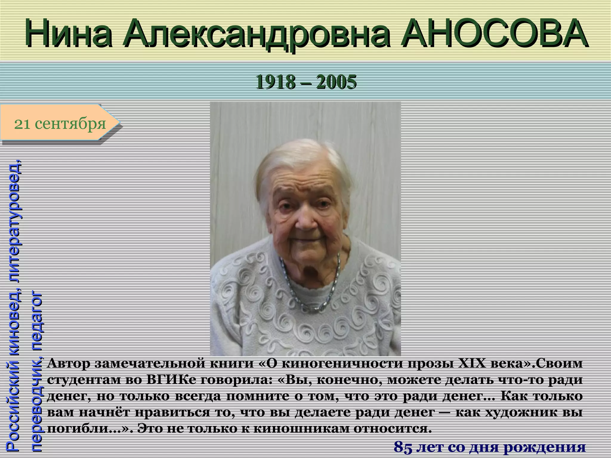 1918 – 20051918 – 2005
1 января1 января1 января1 января
Российскийкиновед,литературовед,Российскийкиновед,литературовед,
переводчик,педагогпереводчик,педагогНина Александровна АНОСОВАНина Александровна АНОСОВА
85 лет со дня рождения
21 сентября21 сентября
Автор замечательной книги «О киногеничности прозы XIX века».Своим
студентам во ВГИКе говорила: «Вы, конечно, можете делать что-то ради
денег, но только всегда помните о том, что это ради денег… Как только
вам начнёт нравиться то, что вы делаете ради денег — как художник вы
погибли…». Это не только к киношникам относится.
 