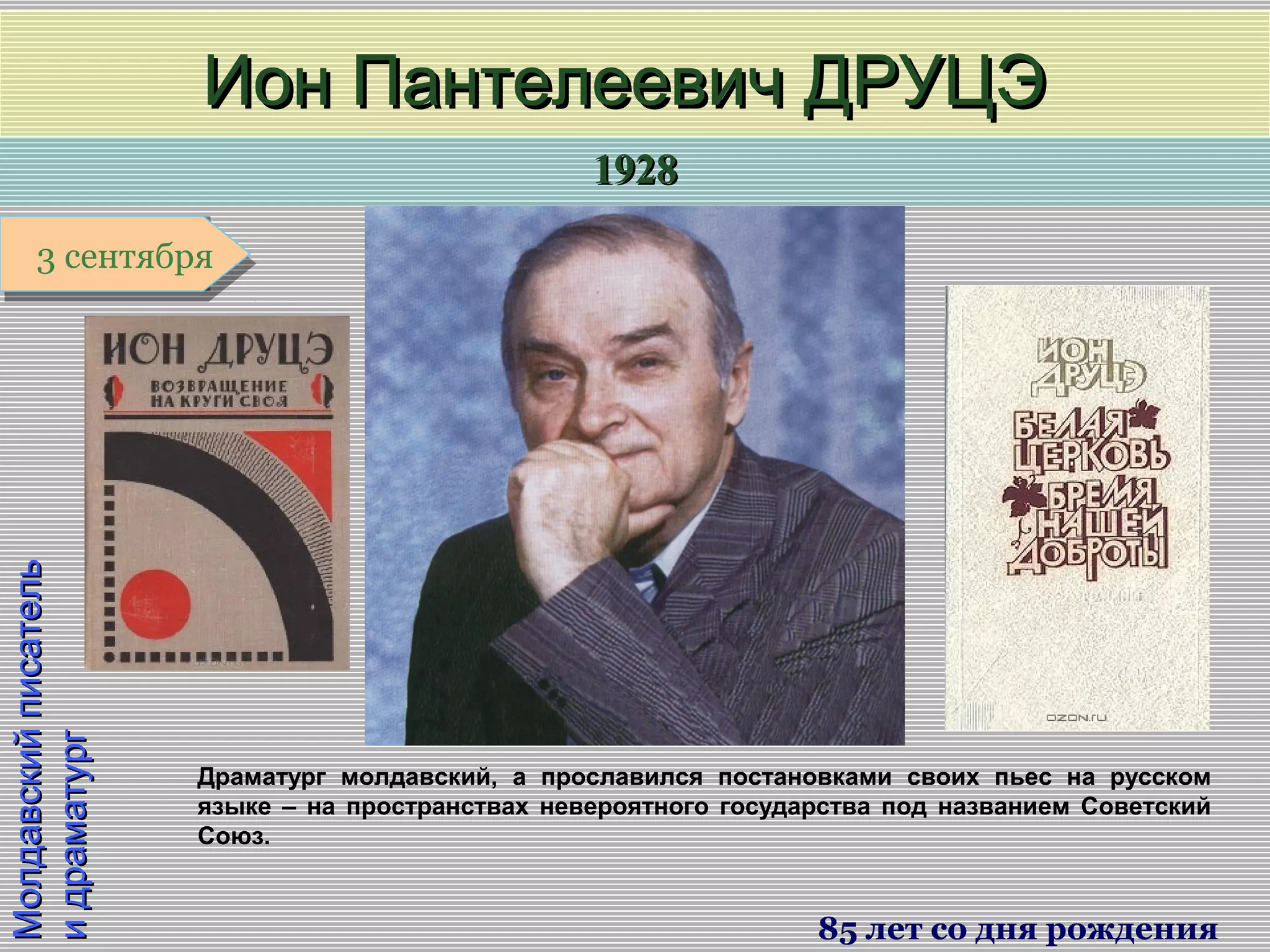 19281928
1 января1 января1 января1 января
МолдавскийписательМолдавскийписатель
идраматургидраматург
Ион Пантелеевич ДРУЦЭИон Пантелеевич ДРУЦЭ
85 лет со дня рождения
3 сентября3 сентября
Драматург молдавский, а прославился постановками своих пьес на русском
языке – на пространствах невероятного государства под названием Советский
Союз.
 