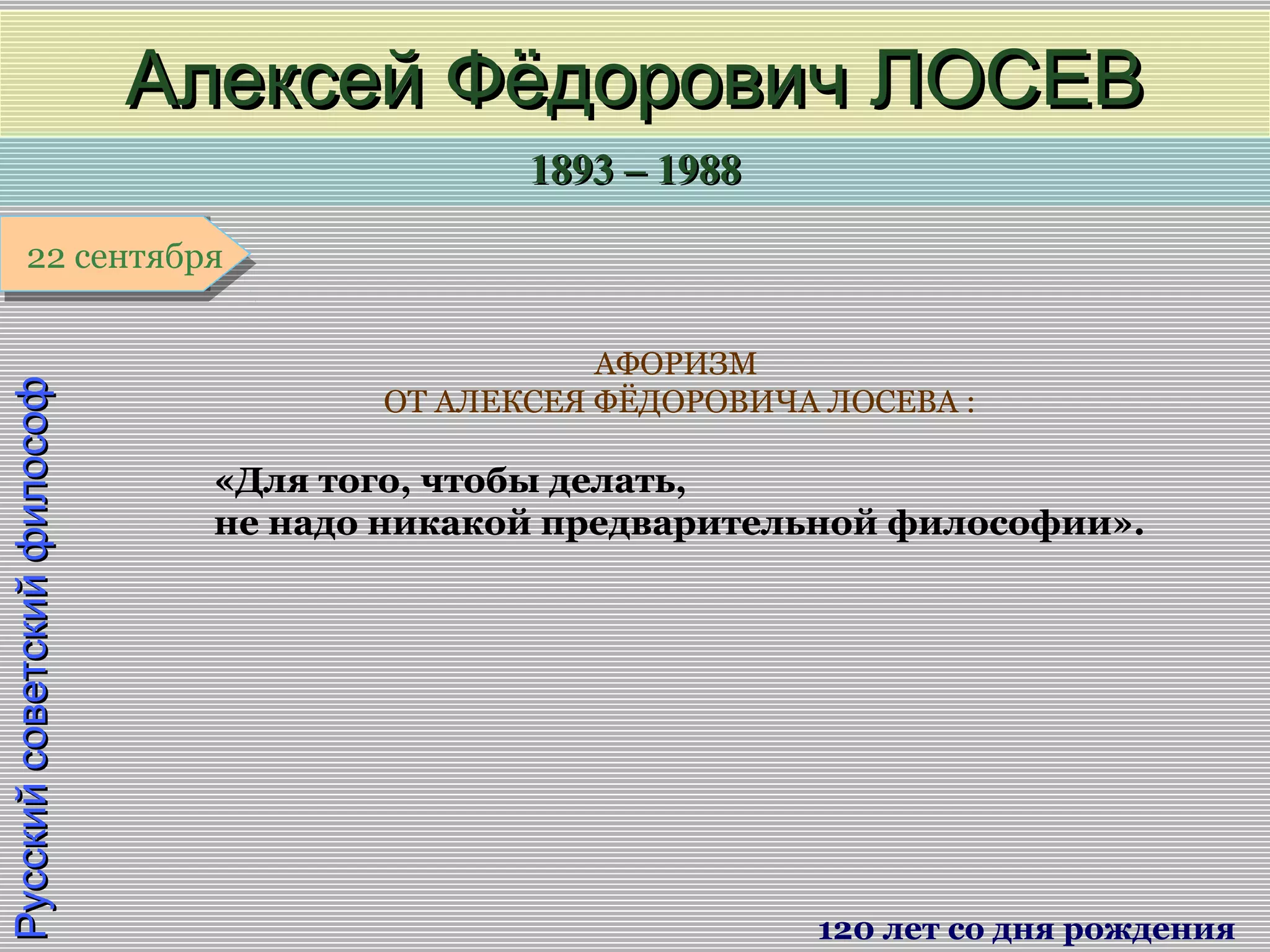 1893 – 19881893 – 1988
1 января1 января1 января1 января
РусскийсоветскийфилософРусскийсоветскийфилософ
Алексей Фёдорович ЛОСЕВАлексей Фёдорович ЛОСЕВ
120 лет со дня рождения
22 сентября22 сентября
АФОРИЗМ
ОТ АЛЕКСЕЯ ФЁДОРОВИЧА ЛОСЕВА :
«Для того, чтобы делать,
не надо никакой предварительной философии».
 