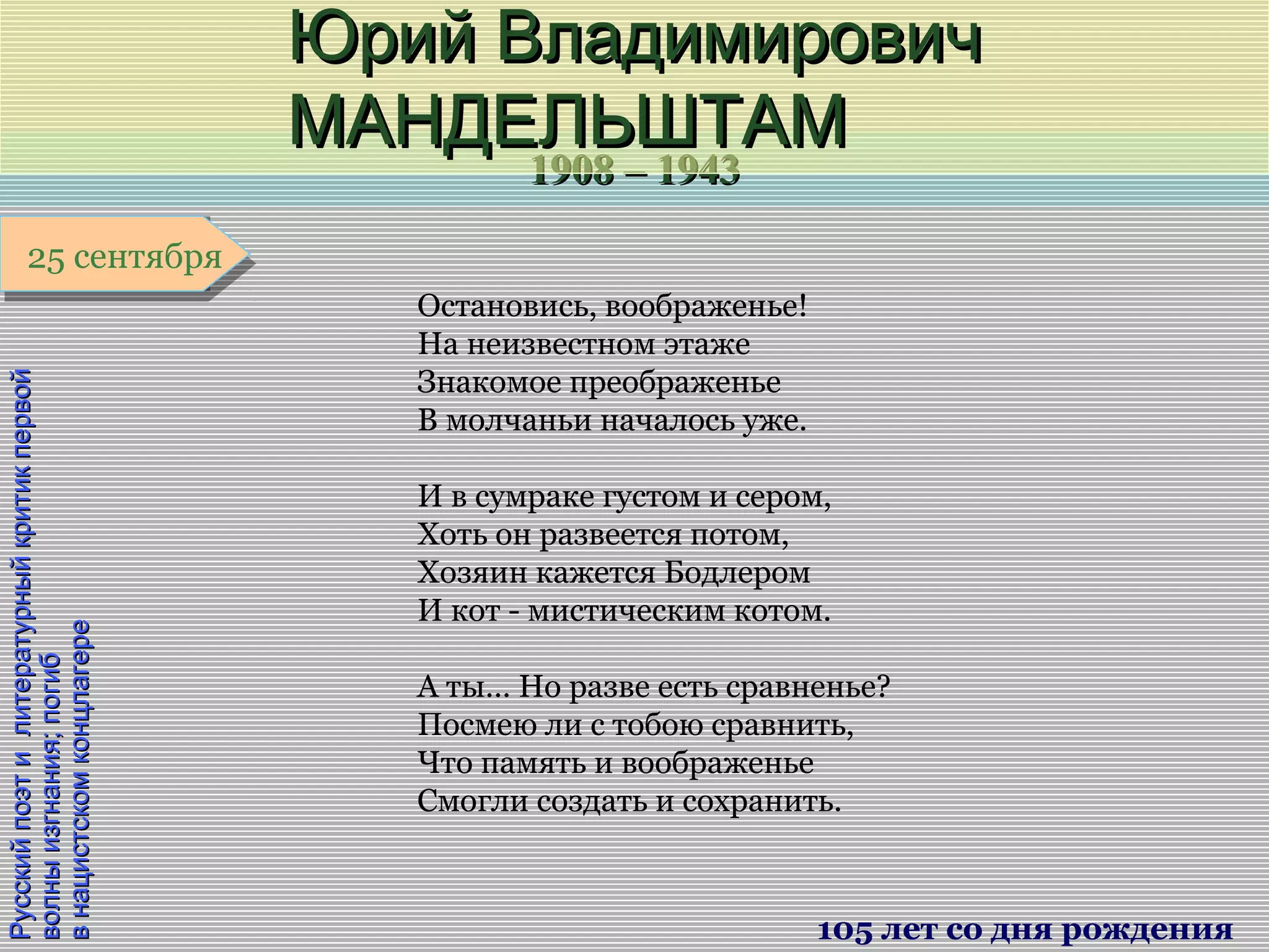 1908 – 19431908 – 1943
1 января1 января1 января1 января
РусскийпоэтилитературныйкритикпервойРусскийпоэтилитературныйкритикпервой
волныизгнания;погибволныизгнания;погиб
внацистскомконцлагеревнацистскомконцлагере
Юрий ВладимировичЮрий Владимирович
МАНДЕЛЬШТАММАНДЕЛЬШТАМ
105 лет со дня рождения
25 сентября25 сентября
Остановись, воображенье!
На неизвестном этаже
Знакомое преображенье
В молчаньи началось уже.
И в сумраке густом и сером,
Хоть он развеется потом,
Хозяин кажется Бодлером
И кот - мистическим котом.
А ты… Но разве есть сравненье?
Посмею ли с тобою сравнить,
Что память и воображенье
Смогли создать и сохранить.
 