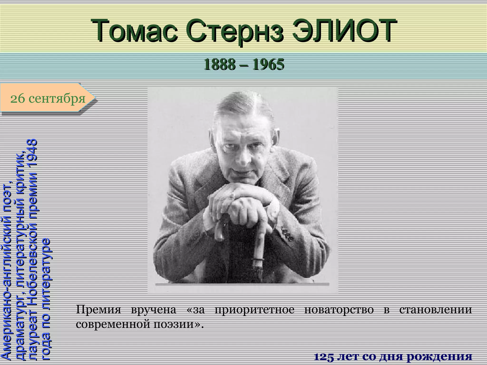 1888 – 19651888 – 1965
1 января1 января1 января1 января
Американо-английскийпоэт,Американо-английскийпоэт,
драматург,литературныйкритик,драматург,литературныйкритик,
лауреатНобелевскойпремии1948лауреатНобелевскойпремии1948
годаполитературегодаполитературе
Томас Стернз ЭЛИОТТомас Стернз ЭЛИОТ
125 лет со дня рождения
26 сентября26 сентября
Премия вручена «за приоритетное новаторство в становлении
современной поэзии».
 