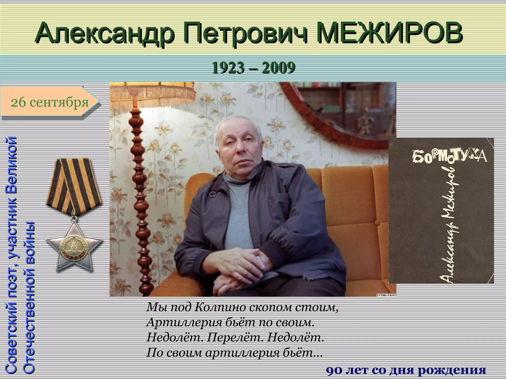 1923 – 20091923 – 2009
1 января1 января1 января1 января
Советскийпоэт,участникВеликойСоветскийпоэт,участникВеликой
ОтечественнойвойныОтечественнойвойны
Александр Петрович МЕЖИРОВАлександр Петрович МЕЖИРОВ
90 лет со дня рождения
26 сентября26 сентября
Мы под Колпино скопом стоим,
Артиллерия бьёт по своим.
Недолёт. Перелёт. Недолёт.
По своим артиллерия бьёт…
 