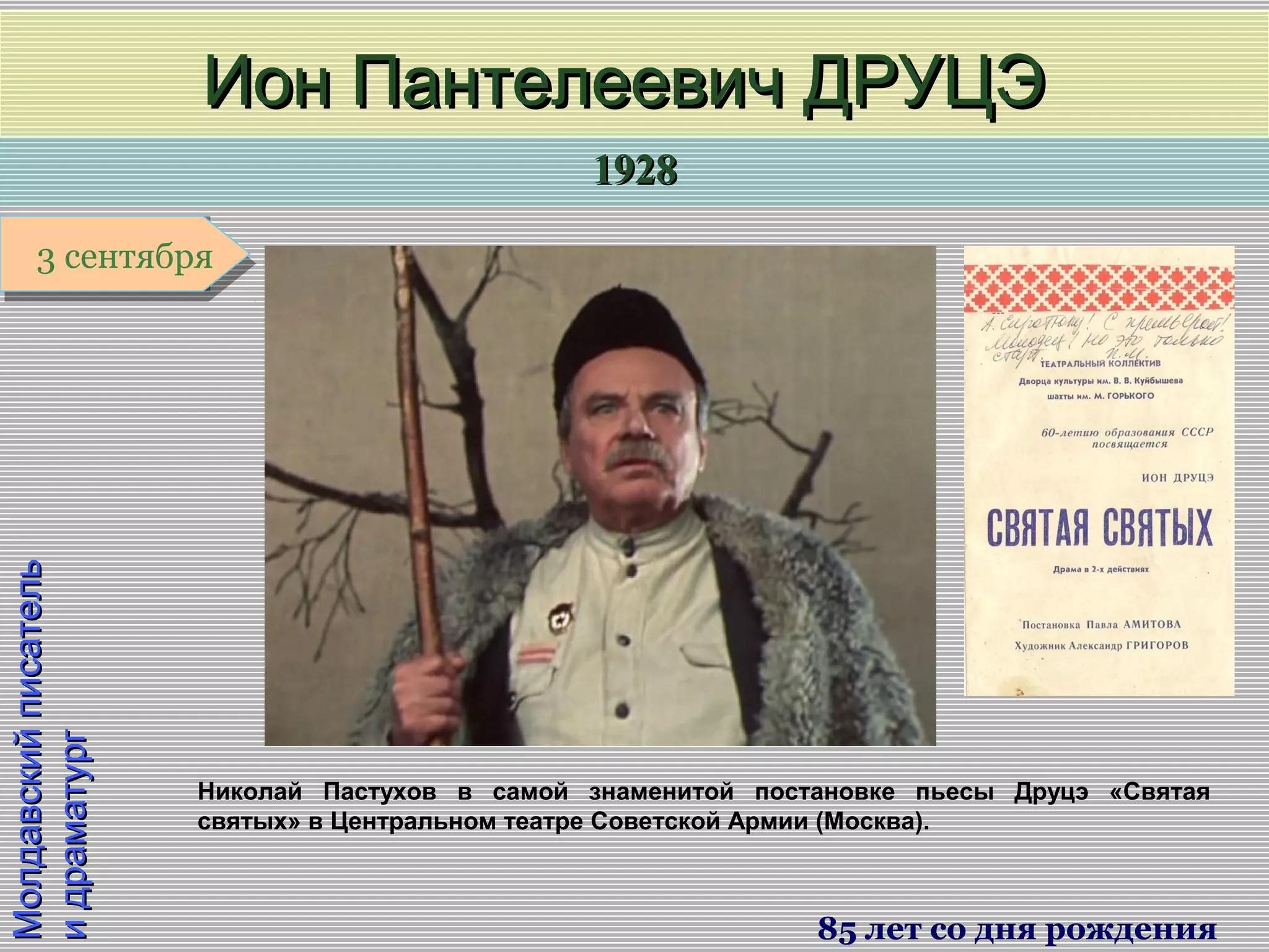 19281928
1 января1 января1 января1 января
МолдавскийписательМолдавскийписатель
идраматургидраматург
Ион Пантелеевич ДРУЦЭИон Пантелеевич ДРУЦЭ
85 лет со дня рождения
3 сентября3 сентября
Николай Пастухов в самой знаменитой постановке пьесы Друцэ «Святая
святых» в Центральном театре Советской Армии (Москва).
 