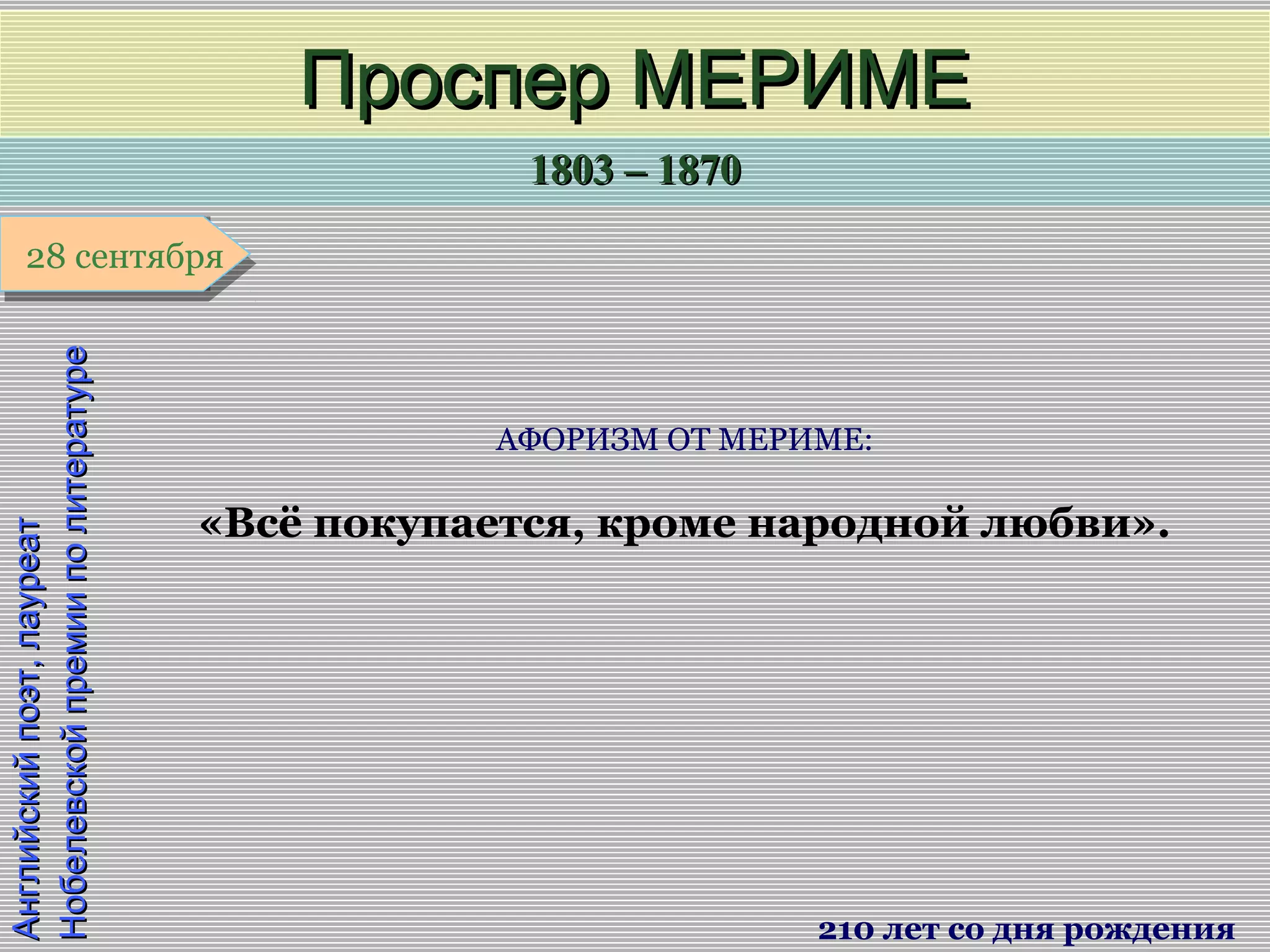 1803 – 18701803 – 1870
1 января1 января1 января1 января
Английскийпоэт,лауреатАнглийскийпоэт,лауреат
НобелевскойпремииполитературеНобелевскойпремииполитературе
Проспер МЕРИМЕПроспер МЕРИМЕ
210 лет со дня рождения
28 сентября28 сентября
АФОРИЗМ ОТ МЕРИМЕ:
«Всё покупается, кроме народной любви».
 