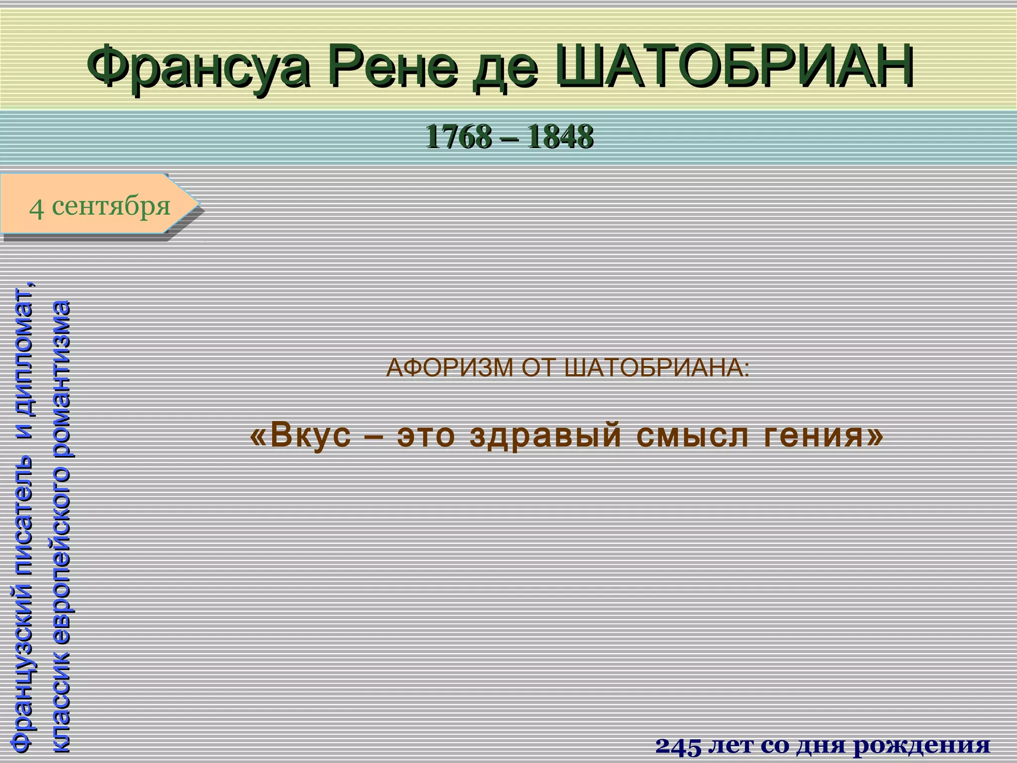 1768 – 18481768 – 1848
1 января1 января1 января1 января
Французскийписательидипломат,Французскийписательидипломат,
классикевропейскогоромантизмаклассикевропейскогоромантизма
Франсуа Рене де ШАТОБРИАНФрансуа Рене де ШАТОБРИАН
245 лет со дня рождения
4 сентября4 сентября
АФОРИЗМ ОТ ШАТОБРИАНА:
«Вкус – это здравый смысл гения»
 