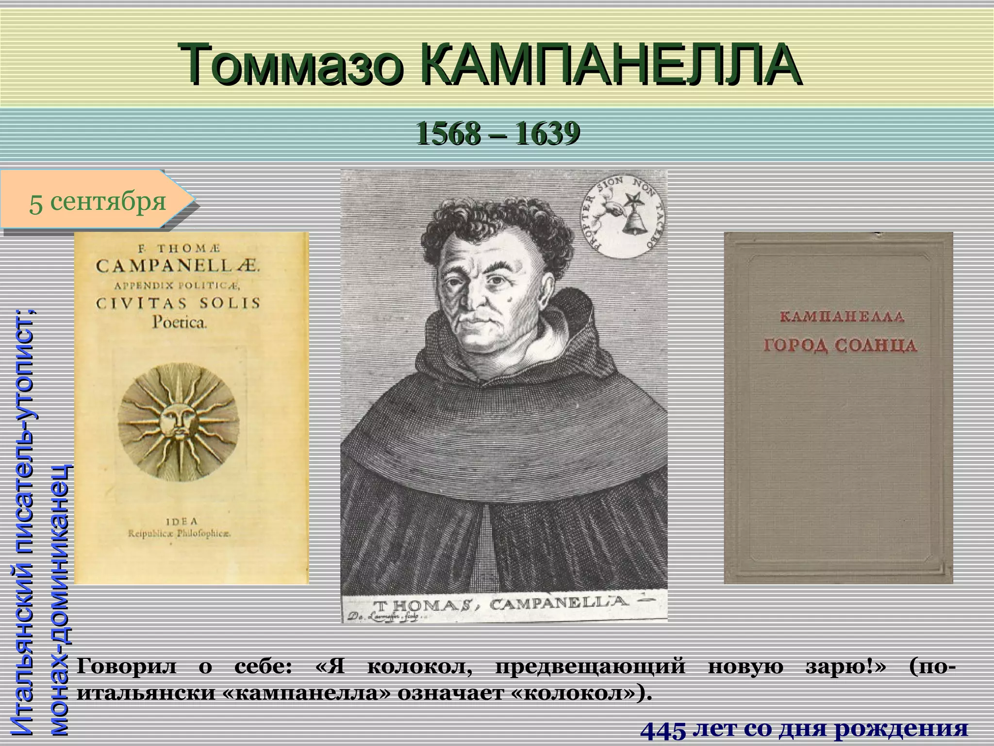 1568 – 16391568 – 1639
1 января1 января1 января1 января
Итальянскийписатель-утопист;Итальянскийписатель-утопист;
монах-доминиканецмонах-доминиканец
Томмазо КАМПАНЕЛЛАТоммазо КАМПАНЕЛЛА
445 лет со дня рождения
5 сентября5 сентября
Говорил о себе: «Я колокол, предвещающий новую зарю!» (по-
итальянски «кампанелла» означает «колокол»).
 
