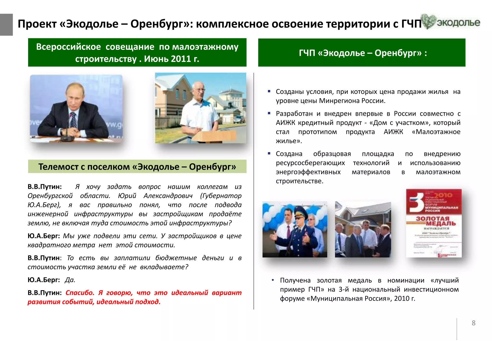 8
Всероссийское совещание по малоэтажному
строительству . Июнь 2011 г.
ГЧП «Экодолье – Оренбург» :
 Созданы условия, при которых цена продажи жилья на
уровне цены Минрегиона России.
 Разработан и внедрен впервые в России совместно с
АИЖК кредитный продукт - «Дом c участком», который
стал прототипом продукта АИЖК «Малоэтажное
жилье».
 Создана образцовая площадка по внедрению
ресурсосберегающих технологий и использованию
энергоэффективных материалов в малоэтажном
строительстве.
• Получена золотая медаль в номинации «лучший
пример ГЧП» на 3-й национальный инвестиционном
форуме «Муниципальная Россия», 2010 г.
В.В.Путин: Я хочу задать вопрос нашим коллегам из
Оренбургской области. Юрий Александрович (Губернатор
Ю.А.Берг), я вас правильно понял, что после подвода
инженерной инфраструктуры вы застройщикам продаёте
землю, не включая туда стоимость этой инфраструктуры?
Ю.А.Берг: Мы уже подвели эти сети. У застройщиков в цене
квадратного метра нет этой стоимости.
В.В.Путин: То есть вы заплатили бюджетные деньги и в
стоимость участка земли её не вкладываете?
Ю.А.Берг: Да.
В.В.Путин: Спасибо. Я говорю, что это идеальный вариант
развития событий, идеальный подход.
Телемост с поселком «Экодолье – Оренбург»
Проект «Экодолье – Оренбург»: комплексное освоение территории с ГЧП
 