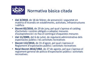 Normativa bàsica citada
• Llei 3/2010, de 18 de febrer, de prevenció i seguretat en
matèria d’incendis en establiments, activitats, infraestructures
i edificis
• Decret 82/2010, de 29 de juny, pel qual s’aprova el catàleg
d’activitats i centres obligats a adoptar mesures
d’autoprotecció i es fixa el contingut d’aquestes mesures
• Llei 11/2009, del 6 de juliol, de regulació administrativa dels
espectacles públics i les activitats recreatives
• Decret 112/2010, de 31 d'agost, pel qual s'aprova el
Reglament d'espectacles públics i activitats recreatives
• Reial Decret 2816/1982, de 27 de agosto, pel que s’aprova el
reglament general de policia d’espectacles públics i activitats
recreatives.
 