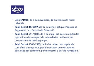 • Llei 31/1995, de 8 de novembre, de Prevenció de Riscos
Laborals.
• Reial Decret 39/1997, de 17 de gener, pel que s’aproba el
Reglament dels Serveis de Prevenció.
• Reial Decret 551/2006, de 5 de maig, pel que es regulen les
operacions de transport de mercaderies perilloses per
carretera en territori espanyol.
• Reial Decret 1566/1999, de 8 d'octubre, que regula els
consellers de seguretat per al transport de mercaderies
perilloses per carretera, per ferrocarril o per via navegable.
 