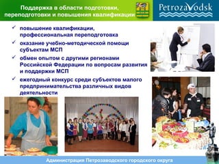 Администрация Петрозаводского городского округа
Поддержка в области подготовки,
переподготовки и повышения квалификации
 повышение квалификации,
профессиональная переподготовка
 оказание учебно-методической помощи
субъектам МСП
 обмен опытом с другими регионами
Российской Федерации по вопросам развития
и поддержки МСП
 ежегодный конкурс среди субъектов малого
предпринимательства различных видов
деятельности
 