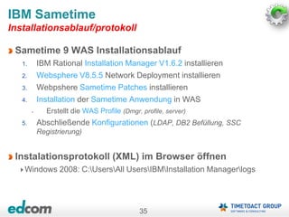 35
Sametime 9 WAS Installationsablauf
1. IBM Rational Installation Manager V1.6.2 installieren
2. Websphere V8.5.5 Network Deployment installieren
3. Webpshere Sametime Patches installieren
4. Installation der Sametime Anwendung in WAS
• Erstellt die WAS Profile (Dmgr, profile, server)
5. Abschließende Konfigurationen (LDAP, DB2 Befüllung, SSC
Registrierung)
Instalationsprotokoll (XML) im Browser öffnen
Windows 2008: C:UsersAll UsersIBMInstallation Managerlogs
IBM Sametime
Installationsablauf/protokoll
 