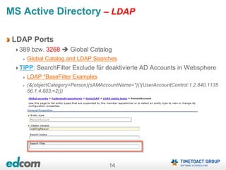 14
MS Active Directory – LDAP
LDAP Ports
389 bzw. 3268  Global Catalog
Global Catalog and LDAP Searches
TIPP: SearchFilter Exclude für deaktivierte AD Accounts in Websphere
LDAP *BaseFilter Examples
(&(objectCategory=Person)(sAMAccountName=*)(!(UserAccountControl:1.2.840.1135
56.1.4.803:=2)))
 