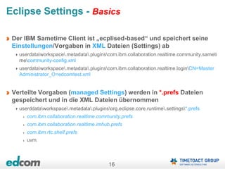 16
Eclipse Settings - Basics
Der IBM Sametime Client ist „ecplised-based“ und speichert seine
Einstellungen/Vorgaben in XML Dateien (Settings) ab
userdataworkspace.metadata.pluginscom.ibm.collaboration.realtime.community.sameti
mecommunity-config.xml
userdataworkspace.metadata.pluginscom.ibm.collaboration.realtime.loginCN=Master
Administrator_O=edcomtest.xml
Verteilte Vorgaben (managed Settings) werden in *.prefs Dateien
gespeichert und in die XML Dateien übernommen
userddataworkspace.metadata.pluginsorg.eclipse.core.runtime.settings*.prefs
com.ibm.collaboration.realtime.community.prefs
com.ibm.collaboration.realtime.imhub.prefs
com.ibm.rtc.shelf.prefs
uvm.
 