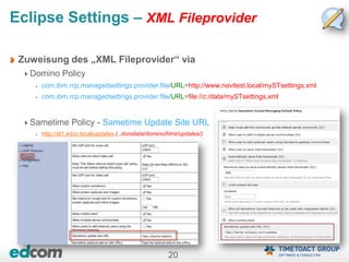 20
Eclipse Settings – XML Fileprovider
Zuweisung des „XML Fileprovider“ via
Domino Policy
com.ibm.rcp.managedsettings.provider.file/URL=http://www.novitest.local/mySTsettings.xml
com.ibm.rcp.managedsettings.provider.file/URL=file://c:/data/mySTsettings.xml
Sametime Policy - Sametime Update Site URL
http://st1.educ.local/updates (..domdata/domino/html/updates/)
 