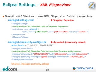 21
Eclipse Settings – XML Fileprovider
Sametime 8.5 Client kann zwei XML Fileprovider Dateien ansprechen
managed-settings.xml  Vorgabe / Sametime
<ManagedSettings>
<!—Aufbau eines XML Fileprovider Datei für Sametime Vorgaben—>
<settingGroup name=„pluginID“>
<setting name="preferenceID" value="preferenceValue" isLocked="true/false"/>
</settingGroup>
</ManagedSettings>
managed-community-configs.xml  dynamisch (community related)
Action Type(s): ADD, DELETE, UPDATE, RESET
<managed-communities>
<!—Aufbau eines XML Fileprovider Datei für dynamische Parameter Änderungen—>
<managed-community id="STNOVIGLOBAL" host=“st85.novi.local" newHost="st9.novi.local"/>
<managed-community-action type="update" managed-community-id=“STNOVIGLOBAL"/>
</managed-communities>
ST 8.5.2 - Managed community settings
 