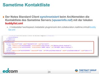 24
Sametime Kontaktliste
Der Notes Standard Client synchronisiert beim An/Abmelden die
Kontaktliste des Sametime Servers (vpuserinfo.nsf) mit der lokalen
buddylist.xml
..<notesdata>workspace.metadata.pluginscom.ibm.collaboration.realtime.imhubbuddy
list.xml
 