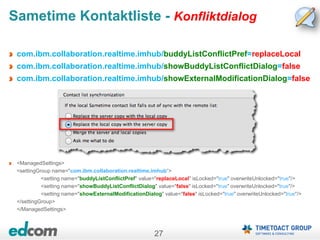 27
Sametime Kontaktliste - Konfliktdialog
com.ibm.collaboration.realtime.imhub/buddyListConflictPref=replaceLocal
com.ibm.collaboration.realtime.imhub/showBuddyListConflictDialog=false
com.ibm.collaboration.realtime.imhub/showExternalModificationDialog=false
<ManagedSettings>
<settingGroup name="com.ibm.collaboration.realtime.imhub“>
<setting name="buddyListConflictPref" value="replaceLocal" isLocked="true" overwriteUnlocked="true"/>
<setting name="showBuddyListConflictDialog" value="false" isLocked="true" overwriteUnlocked="true"/>
<setting name="showExternalModificationDialog" value="false" isLocked="true" overwriteUnlocked="true"/>
</settingGroup>
</ManagedSettings>
 