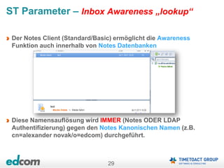 29
ST Parameter – Inbox Awareness „lookup“
Der Notes Client (Standard/Basic) ermöglicht die Awareness
Funktion auch innerhalb von Notes Datenbanken
Diese Namensauflösung wird IMMER (Notes ODER LDAP
Authentifizierung) gegen den Notes Kanonischen Namen (z.B.
cn=alexander novak/o=edcom) durchgeführt.
 