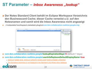31
ST Parameter – Inbox Awareness „lookup“
Der Notes Standard Client behält im Eclipse Workspace Verzeichnis
den Businesscard Cache; dieser Cache verweist u.U. auf den
Notesnamen und somit wird die Inbox Awareness nicht angezeigt
..<notesdata>workspace.metadata.pluginscom.ibm.collaboration.realtime.people.imp
com.ibm.collaboration.realtime.people/lookupExpirationDays=0 (default 7 days)
com.ibm.collaboration.realtime.people/userInfoReplacesDefaultDisplayName=true
DISPLAY NAME IN BL SHOULD UPDATE WHEN LDAP DISPLAYNAME UPDATED
The Sametime awareness is not displayed in the Standard Lotus Notes inbox database
 