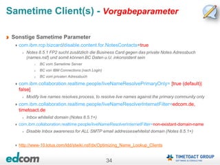 34
Sametime Client(s) - Vorgabeparameter
Sonstige Sametime Parameter
com.ibm.rcp.bizcard/disable.content.for.NotesContacts=true
Notes 8.5.1 FP2 sucht zusätzlich die Business Card gegen das private Notes Adressbuch
(names.nsf) und somit können BC Daten u.U. inkonsistent sein
1. BC vom Sametime Server
2. BC von IBM Connections (nach Login)
3. BC vom privaten Adressbuch
com.ibm.collaboration.realtime.people/liveNameResolvePrimaryOnly= [true (default)|
false]
Modify live names resolves process, to resolve live names against the primary community only
com.ibm.collaboration.realtime.people/liveNameResolverInternetFilter=edcom.de,
timetoact.de
Inbox whitelist domain (Notes 8.5.1+)
com.ibm.collaboration.realtime.people/liveNameResolverInternetFilter=non-existant-domain-name
Disable Inbox awareness for ALL SMTP email addresseswhitelist domain (Notes 8.5.1+)
http://www-10.lotus.com/ldd/stwiki.nsf/dx/Optimizing_Name_Lookup_Clients
 