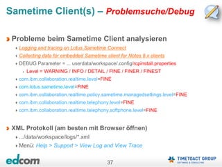 37
Sametime Client(s) – Problemsuche/Debug
Probleme beim Sametime Client analysieren
Logging and tracing on Lotus Sametime Connect
Collecting data for embedded Sametime client for Notes 8.x clients
DEBUG Parameter = ... userdata/workspace/.config/rcpinstall.properties
Level = WARNING / INFO / DETAIL / FINE / FINER / FINEST
com.ibm.collaboration.realtime.level=FINE
com.lotus.sametime.level=FINE
com.ibm.collaboration.realtime.policy.sametime.managedsettings.level=FINE
com.ibm.collaboration.realtime.telephony.level=FINE
com.ibm.collaboration.realtime.telephony.softphone.level=FINE
XML Protokoll (am besten mit Browser öffnen)
.../data/workspace/logs/*.xml
Menü: Help > Support > View Log and View Trace
 