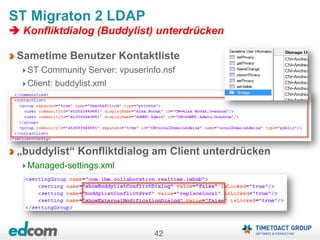 42
ST Migraton 2 LDAP
 Konfliktdialog (Buddylist) unterdrücken
Sametime Benutzer Kontaktliste
ST Community Server: vpuserinfo.nsf
Client: buddylist.xml
„buddylist“ Konfliktdialog am Client unterdrücken
Managed-settings.xml
 