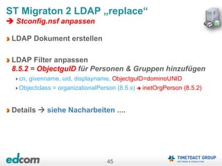 45
ST Migraton 2 LDAP „replace“
 Stconfig.nsf anpassen
LDAP Dokument erstellen
LDAP Filter anpassen
8.5.2 = ObjectguID für Personen & Gruppen hinzufügen
cn, givenname, uid, displayname, ObjectguID=dominoUNID
Objectclass = organizationalPerson (8.5.x)  inetOrgPerson (8.5.2)
Details  siehe Nacharbeiten ....
 