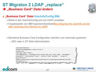 47
ST Migraton 2 LDAP „replace“
 „Business Card“ Datei ändern
„Business Card“ Datei UserInfoConfig.XML
Werte in der UserInfoConfig.xml auf LDAP umstellen
Vorgabewerte von IBM kopieren/downloadReconfiguring the UserInfo servlet
after switching from Domino to LDAP
Sametime Business Card Configuration aufrufen und nochmals speichern
SSC oder in ST Web Administration
 