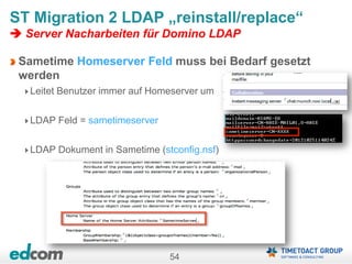 54
ST Migration 2 LDAP „reinstall/replace“
 Server Nacharbeiten für Domino LDAP
Sametime Homeserver Feld muss bei Bedarf gesetzt
werden
Leitet Benutzer immer auf Homeserver um
LDAP Feld = sametimeserver
LDAP Dokument in Sametime (stconfig.nsf)
 