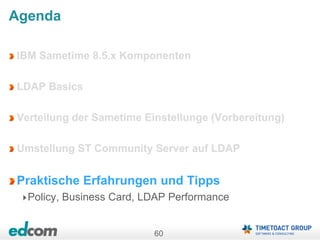 60
Agenda
IBM Sametime 8.5.x Komponenten
LDAP Basics
Verteilung der Sametime Einstellunge (Vorbereitung)
Umstellung ST Community Server auf LDAP
Praktische Erfahrungen und Tipps
Policy, Business Card, LDAP Performance
 
