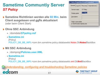 61
Sametime Richtlinien werden alle 60 Min. beim
Client ausgelesen und ggfls aktualisiert
(oder beim Client Start)
Ohne SSC Anbindung
..domdataSTpolicy.nsf
Sametime.ini
[Policy]
POLICY_DB_BB_IMPL=com.ibm.sametime.policy.databasebb.Notes.DbNotesBlackBox
Mit SSC Anbindung
..domprogPolicies.user.XML
Sametime.ini
[Policy]
POLICY_DB_BB_IMPL=com.ibm.sametime.policy.databasebb.xml.DbXmlBlackBox
Understanding, configuring and troubleshooting Sametime policies
Sametime Communtiy Server
ST Policy
 