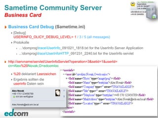 64
Sametime Community Server
Business Card
Business Card Debug (Sametime.ini)
[Debug]
USERINFO_OLICY_DEBUG_LEVEL= 1 / 3 / 5 (all messages)
Protokolle
…domprogtraceUserInfo_091021_1818.txt for the UserInfo Server Application
...domprogtraceUserInfoHTTP_091231_2240.txt for the UserInfo servlet
http://servname/servlet/UserInfoServlet?operation=3&setid=1&userId=
cn=Alex%20Novak,O=edcomloc
%20 deklariert Leerzeichen
Ergebnis sollten die
userinfo Daten sein
 