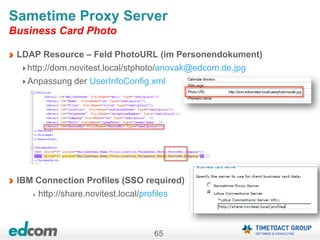 65
Sametime Proxy Server
Business Card Photo
LDAP Resource – Feld PhotoURL (im Personendokument)
http://dom.novitest.local/stphoto/anovak@edcom.de.jpg
Anpassung der UserInfoConfig.xml
IBM Connection Profiles (SSO required)
http://share.novitest.local/profiles
 